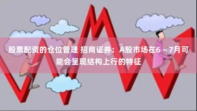 股票配资的仓位管理 招商证券：A股市场在6～7月可能会呈现结构上行的特征