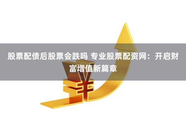 股票配债后股票会跌吗 专业股票配资网：开启财富增值新篇章