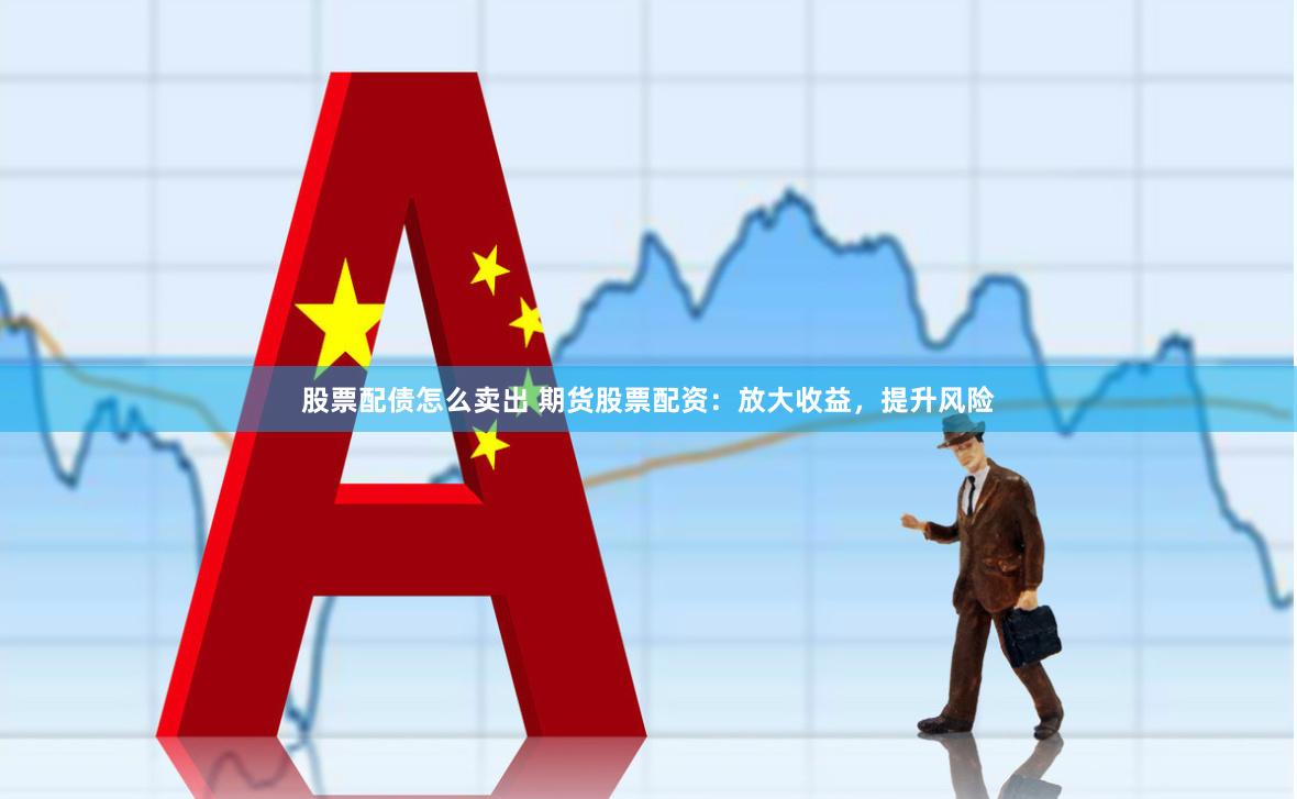 股票配债怎么卖出 期货股票配资：放大收益，提升风险