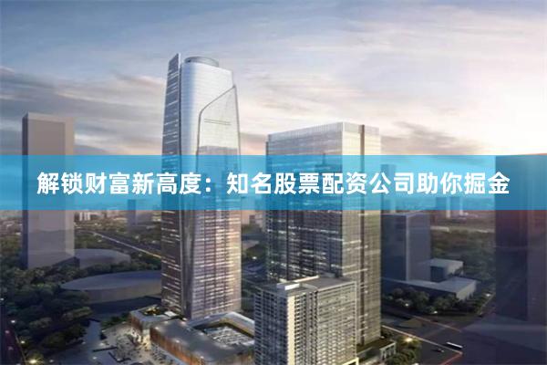 解锁财富新高度：知名股票配资公司助你掘金