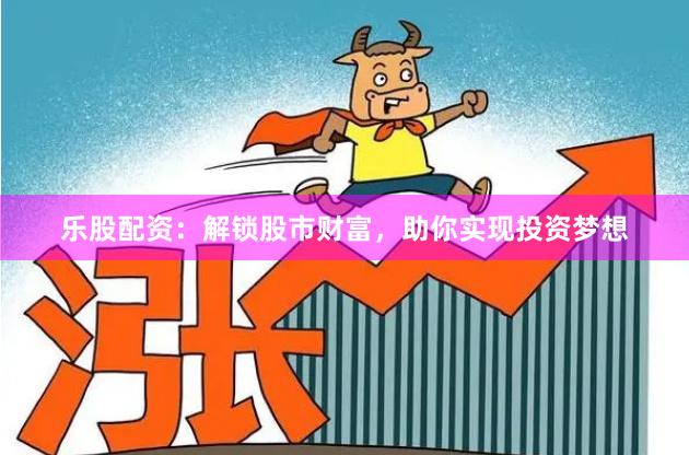 乐股配资：解锁股市财富，助你实现投资梦想