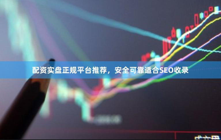 配资实盘正规平台推荐，安全可靠适合SEO收录