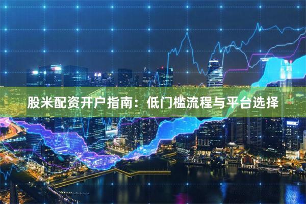 股米配资开户指南：低门槛流程与平台选择