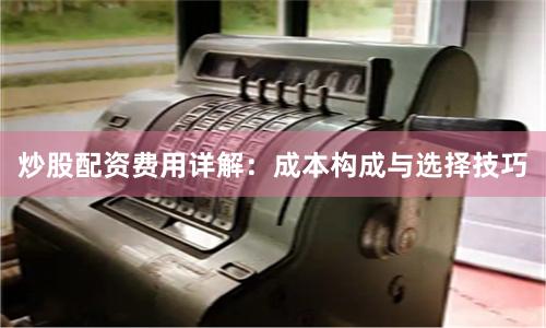 炒股配资费用详解：成本构成与选择技巧