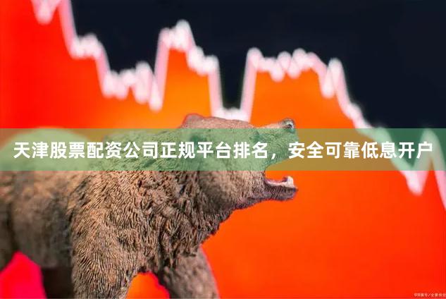 天津股票配资公司正规平台排名，安全可靠低息开户
